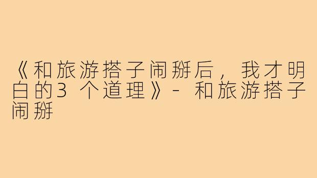 《和旅游搭子闹掰后，我才明白的3个道理》-和旅游搭子闹掰