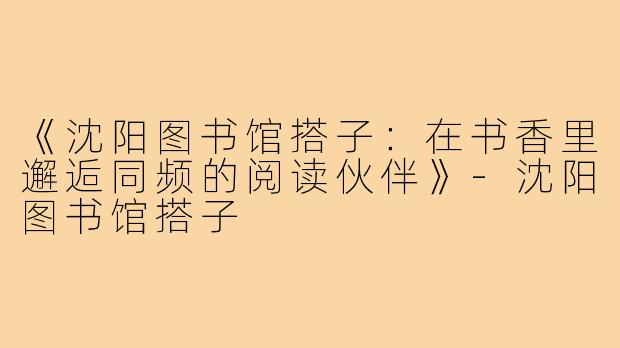 《沈阳图书馆搭子：在书香里邂逅同频的阅读伙伴》-沈阳图书馆搭子