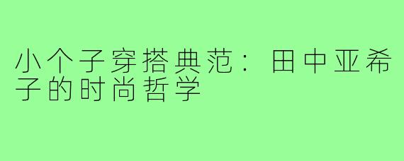 小个子穿搭典范：田中亚希子的时尚哲学