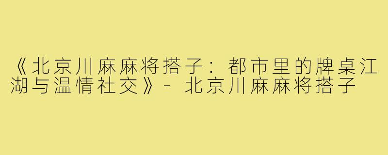 《北京川麻麻将搭子：都市里的牌桌江湖与温情社交》-北京川麻麻将搭子
