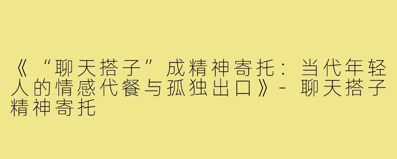 《“聊天搭子”成精神寄托：当代年轻人的情感代餐与孤独出口》-聊天搭子精神寄托