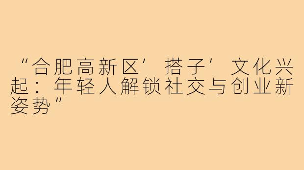“合肥高新区‘搭子’文化兴起:年轻人解锁社交与创业新姿势”