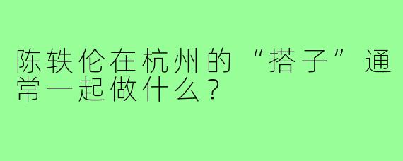 陈轶伦在杭州的“搭子”通常一起做什么?