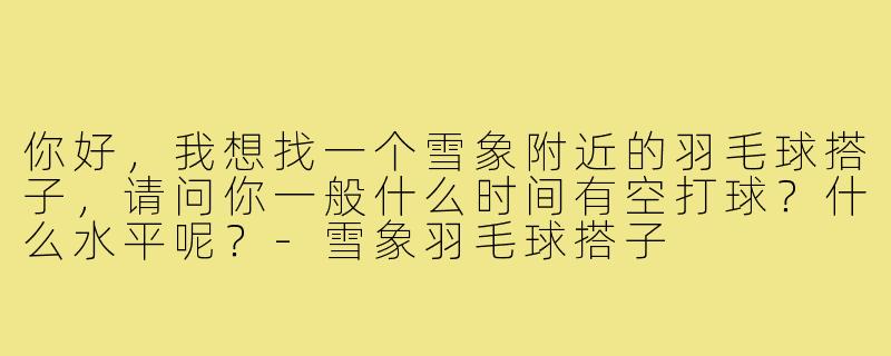 你好,我想找一个雪象附近的羽毛球搭子,请问你一般什么时间有空打球?什么水平呢?-雪象羽毛球搭子