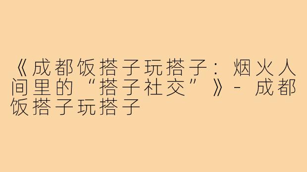 《成都饭搭子玩搭子:烟火人间里的“搭子社交”》-成都饭搭子玩搭子