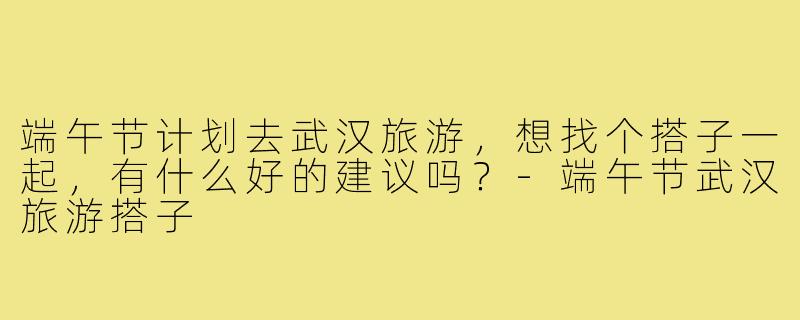 端午节计划去武汉旅游，想找个搭子一起，有什么好的建议吗？-端午节武汉旅游搭子