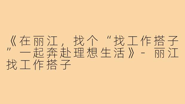 《在丽江，找个“找工作搭子”一起奔赴理想生活》-丽江找工作搭子
