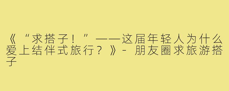 《“求搭子!”——这届年轻人为什么爱上结伴式旅行?》-朋友圈求旅游搭子