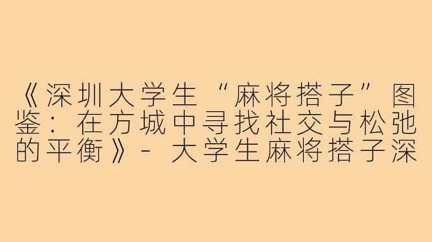 《深圳大学生“麻将搭子”图鉴：在方城中寻找社交与松弛的平衡》-大学生麻将搭子深圳