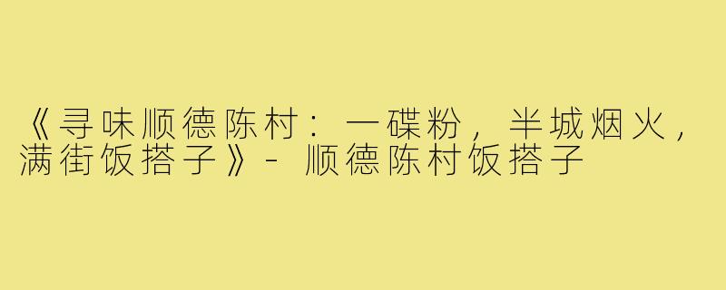 《寻味顺德陈村：一碟粉，半城烟火，满街饭搭子》-顺德陈村饭搭子
