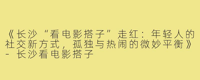 《长沙“看电影搭子”走红：年轻人的社交新方式，孤独与热闹的微妙平衡》-长沙看电影搭子