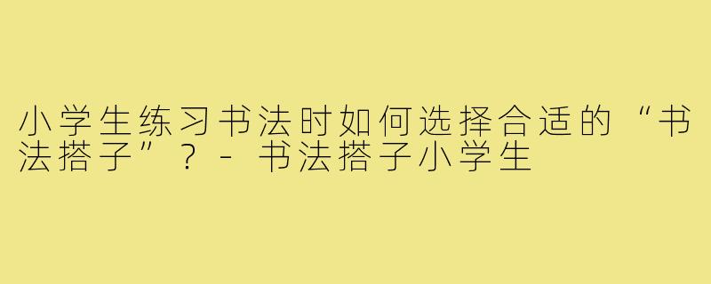 小学生练习书法时如何选择合适的“书法搭子”？-书法搭子小学生