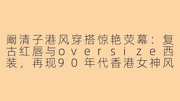 阚清子港风穿搭惊艳荧幕：复古红唇与oversize西装，再现90年代香港女神风情-阚清子港风穿搭电视剧照片