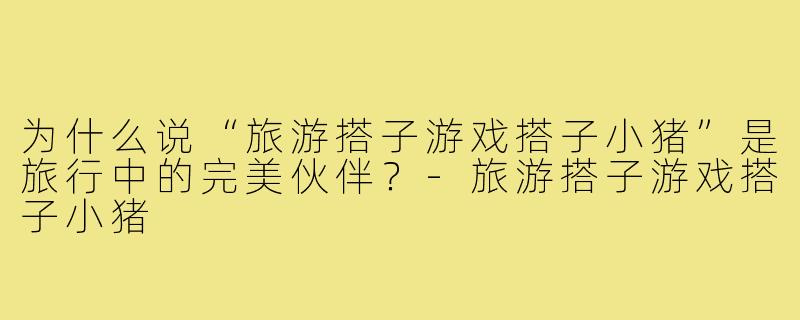 为什么说“旅游搭子游戏搭子小猪”是旅行中的完美伙伴？-旅游搭子游戏搭子小猪