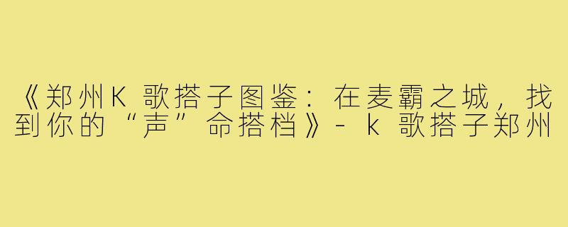 《郑州K歌搭子图鉴：在麦霸之城，找到你的“声”命搭档》-k歌搭子郑州
