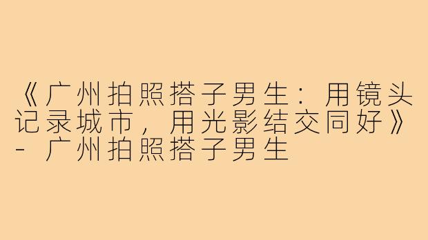 《广州拍照搭子男生：用镜头记录城市，用光影结交同好》