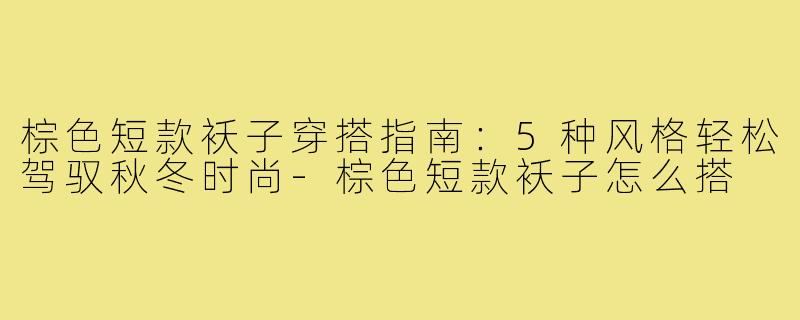 棕色短款袄子穿搭指南：5种风格轻松驾驭秋冬时尚-棕色短款袄子怎么搭