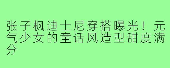 张子枫迪士尼穿搭曝光!元气少女的童话风造型甜度满分
