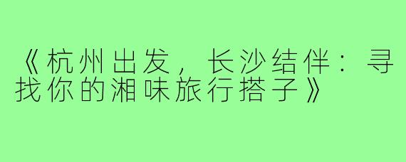 《杭州出发，长沙结伴：寻找你的湘味旅行搭子》