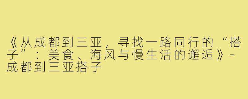 《从成都到三亚，寻找一路同行的“搭子”：美食、海风与慢生活的邂逅》-成都到三亚搭子
