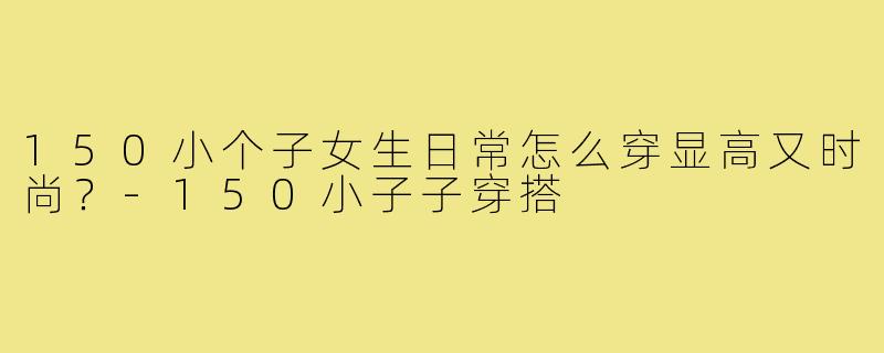 150小个子女生日常怎么穿显高又时尚？-150小子子穿搭