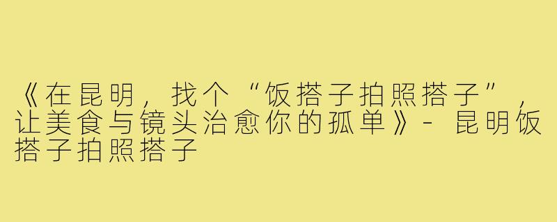 《在昆明,找个“饭搭子拍照搭子”,让美食与镜头治愈你的孤单》-昆明饭搭子拍照搭子