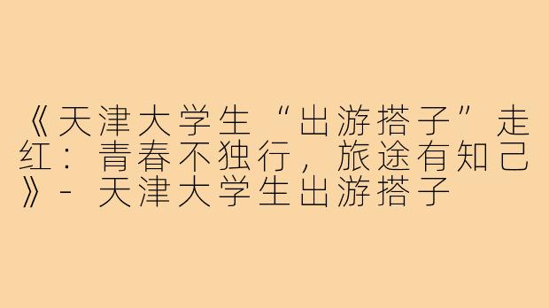 《天津大学生“出游搭子”走红：青春不独行，旅途有知己》-天津大学生出游搭子