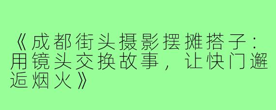 《成都街头摄影摆摊搭子：用镜头交换故事，让快门邂逅烟火》