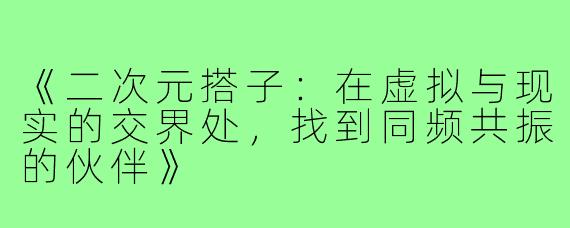 《二次元搭子：在虚拟与现实的交界处，找到同频共振的伙伴》