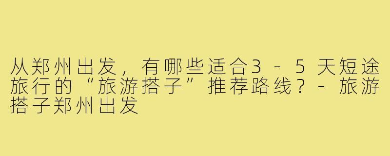 从郑州出发，有哪些适合3-5天短途旅行的“旅游搭子”推荐路线？-旅游搭子郑州出发