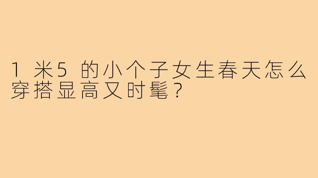 1米5的小个子女生春天怎么穿搭显高又时髦?