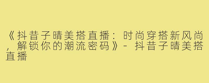 《抖昔子晴美搭直播：时尚穿搭新风尚，解锁你的潮流密码》-抖昔子晴美搭直播