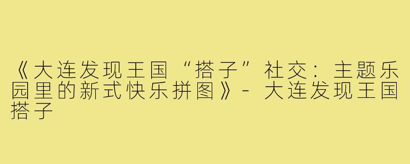 《大连发现王国“搭子”社交：主题乐园里的新式快乐拼图》-大连发现王国搭子