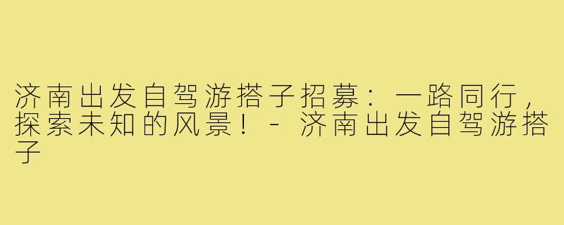 济南出发自驾游搭子招募：一路同行，探索未知的风景！-济南出发自驾游搭子