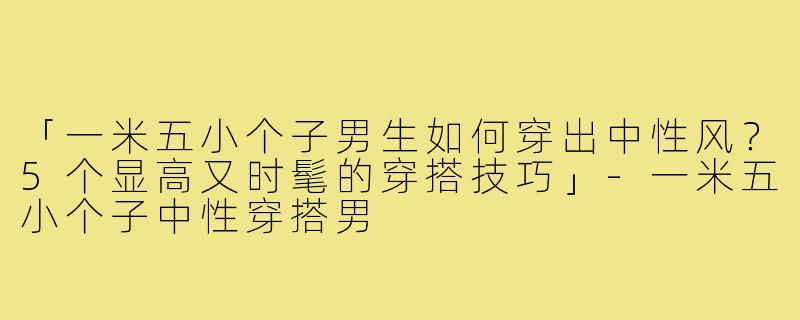 「一米五小个子男生如何穿出中性风？5个显高又时髦的穿搭技巧」-一米五小个子中性穿搭男