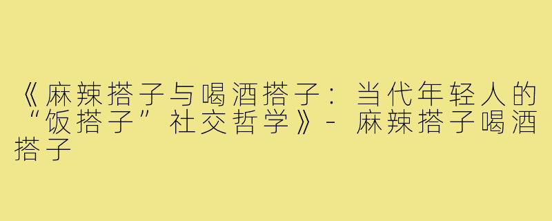 《麻辣搭子与喝酒搭子：当代年轻人的“饭搭子”社交哲学》-麻辣搭子喝酒搭子