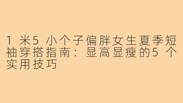 1米5小个子偏胖女生夏季短袖穿搭指南：显高显瘦的5个实用技巧