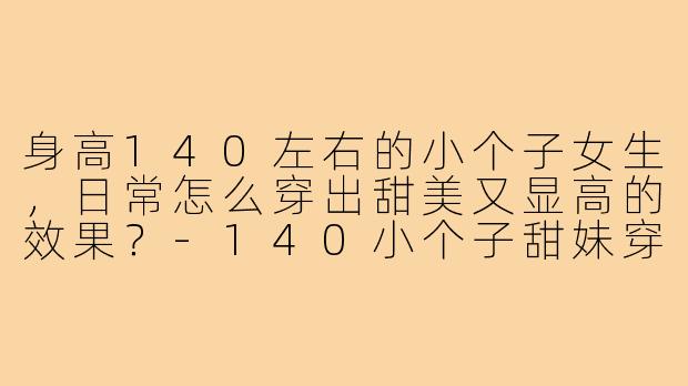 身高140左右的小个子女生,日常怎么穿出甜美又显高的效果?-140小个子甜妹穿搭