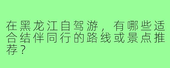 在黑龙江自驾游，有哪些适合结伴同行的路线或景点推荐？