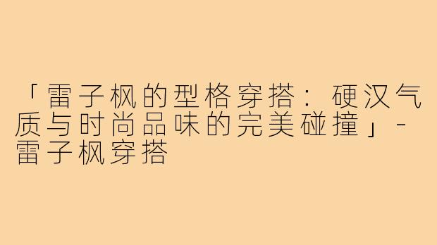 「雷子枫的型格穿搭：硬汉气质与时尚品味的完美碰撞」-雷子枫穿搭