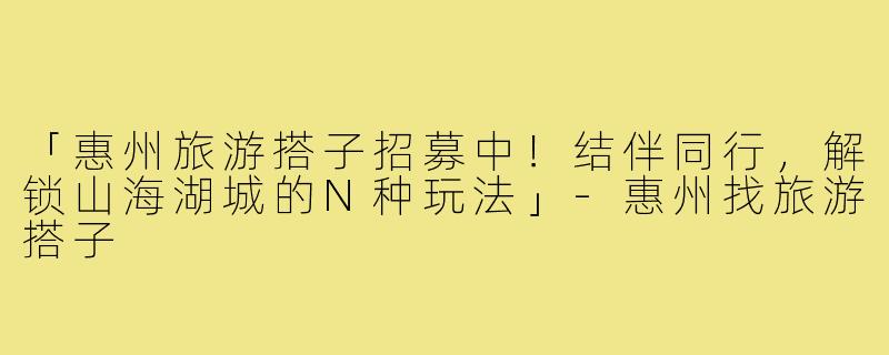 「惠州旅游搭子招募中！结伴同行，解锁山海湖城的N种玩法」-惠州找旅游搭子
