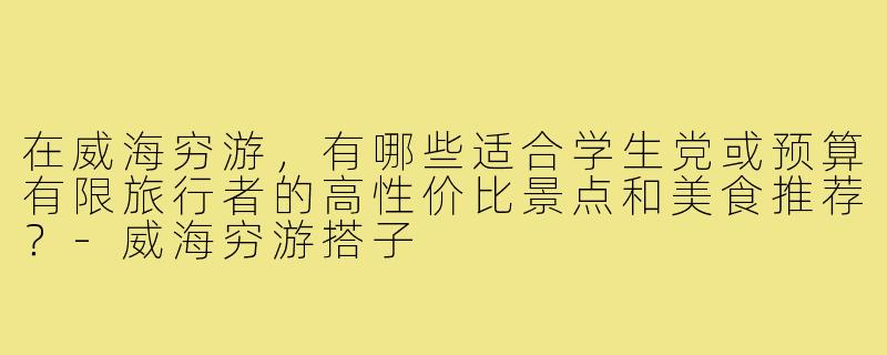 在威海穷游,有哪些适合学生党或预算有限旅行者的高性价比景点和美食推荐?-威海穷游搭子