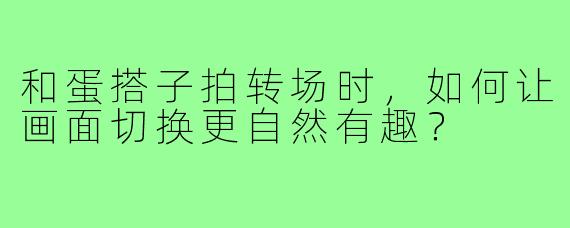 和蛋搭子拍转场时,如何让画面切换更自然有趣?