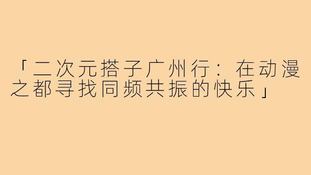 「二次元搭子广州行：在动漫之都寻找同频共振的快乐」