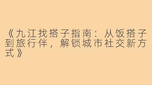 《九江找搭子指南：从饭搭子到旅行伴，解锁城市社交新方式》