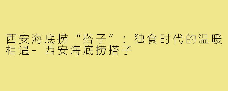 西安海底捞“搭子”：独食时代的温暖相遇-西安海底捞搭子