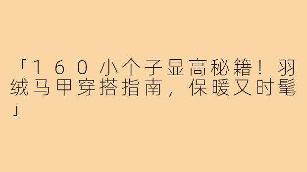 「160小个子显高秘籍！羽绒马甲穿搭指南，保暖又时髦」
