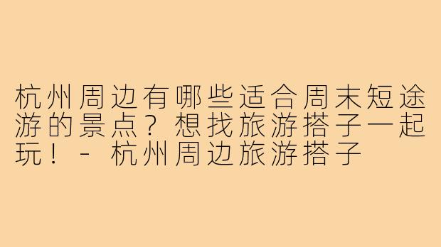 杭州周边有哪些适合周末短途游的景点?想找旅游搭子一起玩!-杭州周边旅游搭子