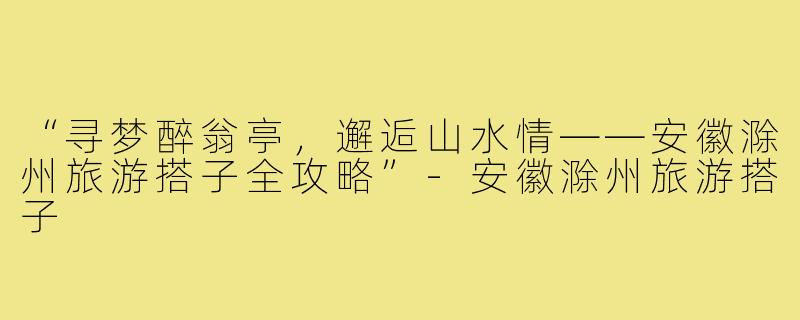 “寻梦醉翁亭，邂逅山水情——安徽滁州旅游搭子全攻略”-安徽滁州旅游搭子