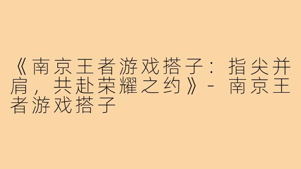 《南京王者游戏搭子：指尖并肩，共赴荣耀之约》